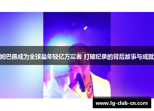 姆巴佩成为全球最年轻亿万富翁 打破纪录的背后故事与成就