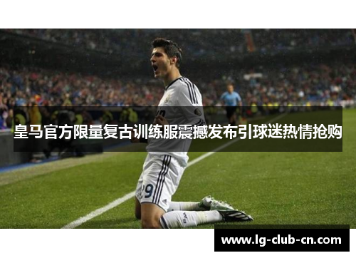 皇马官方限量复古训练服震撼发布引球迷热情抢购