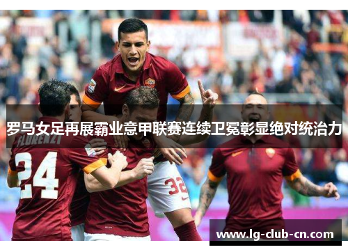 罗马女足再展霸业意甲联赛连续卫冕彰显绝对统治力